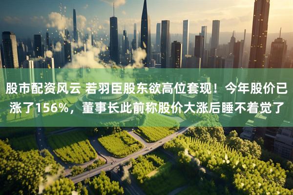 股市配资风云 若羽臣股东欲高位套现！今年股价已涨了156%，董事长此前称股价大涨后睡不着觉了