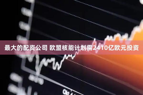 最大的配资公司 欧盟核能计划需2410亿欧元投资