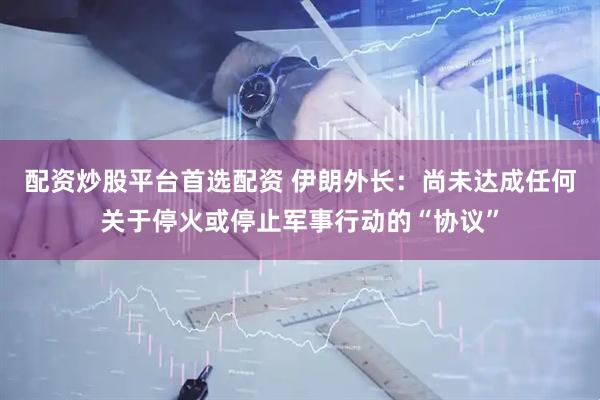 配资炒股平台首选配资 伊朗外长：尚未达成任何关于停火或停止军事行动的“协议”