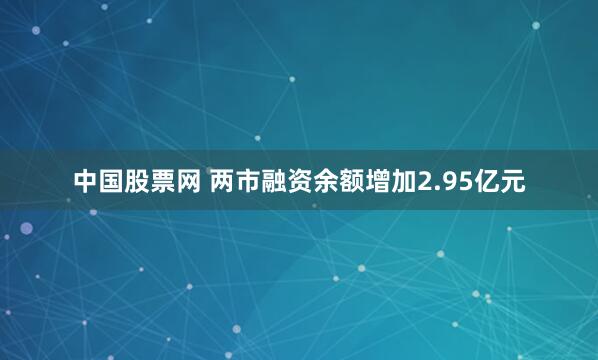 中国股票网 两市融资余额增加2.95亿元