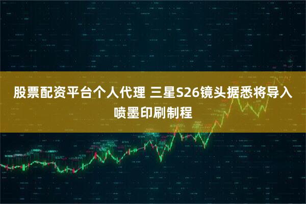 股票配资平台个人代理 三星S26镜头据悉将导入喷墨印刷制程