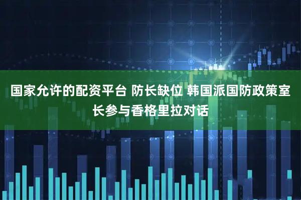 国家允许的配资平台 防长缺位 韩国派国防政策室长参与香格里拉对话