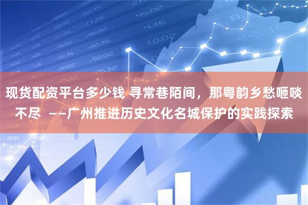 现货配资平台多少钱 寻常巷陌间，那粤韵乡愁咂啖不尽  ——广州推进历史文化名城保护的实践探索