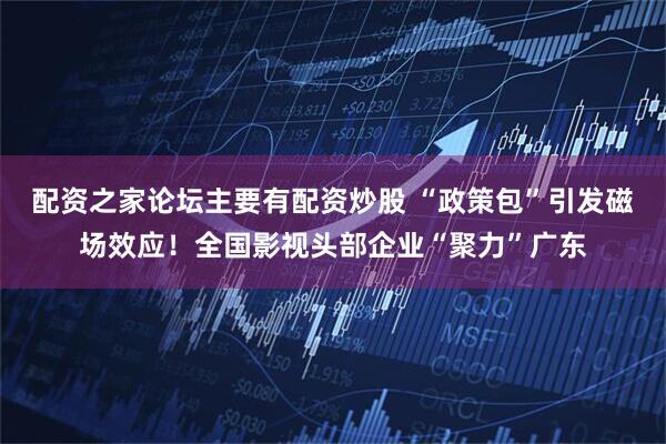 配资之家论坛主要有配资炒股 “政策包”引发磁场效应！全国影视头部企业“聚力”广东