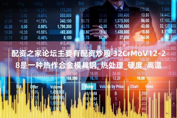 配资之家论坛主要有配资炒股 32CrMoV12-28是一种热作合金模具钢_热处理_硬度_高温