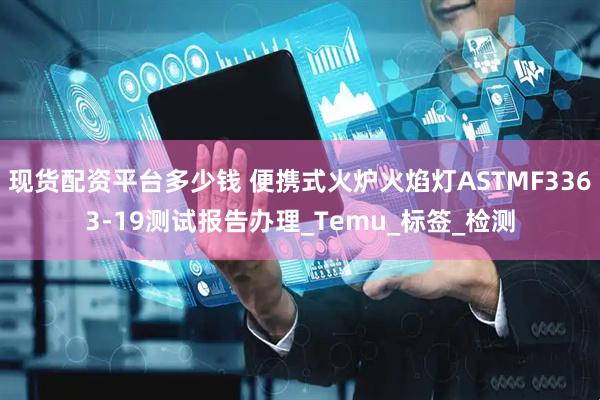 现货配资平台多少钱 便携式火炉火焰灯ASTMF3363-19测试报告办理_Temu_标签_检测